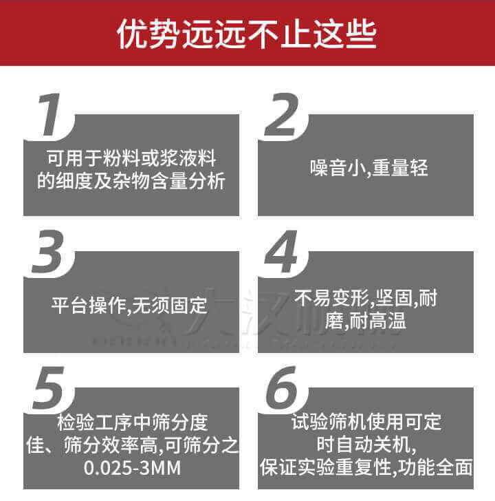 試驗(yàn)篩優(yōu)勢(shì)：1，可用于粉料或漿液料的細(xì)度及雜物含量分析。2，噪音小，重量輕。3，平臺(tái)操作，無須固定。4，不易變形，堅(jiān)固，耐磨，耐高溫。5，檢驗(yàn)工序中篩分度佳，篩分效率高，可篩分之0.025-3MM6，試驗(yàn)篩機(jī)使用可定時(shí)自動(dòng)關(guān)機(jī)保證實(shí)驗(yàn)重復(fù)性，功能全面。